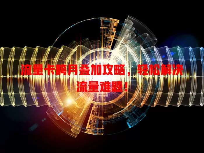 流量卡跨月叠加攻略，轻松解决流量难题！