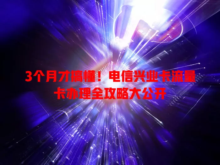 3个月才搞懂！电信兴业卡流量卡办理全攻略大公开