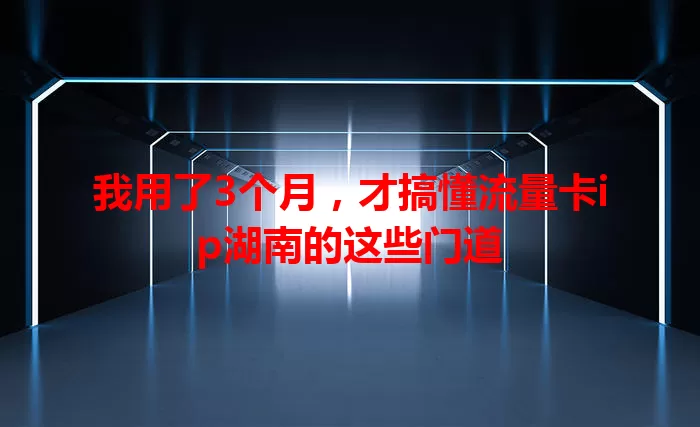 我用了3个月，才搞懂流量卡ip湖南的这些门道