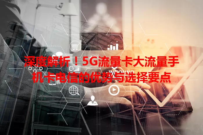 深度解析！5G流量卡大流量手机卡电信的优势与选择要点