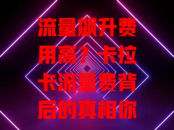流量飙升费用高？卡拉卡流量费背后的真相你知道吗？