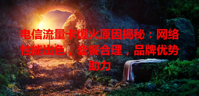 电信流量卡爆火原因揭秘：网络性能出色，套餐合理，品牌优势助力