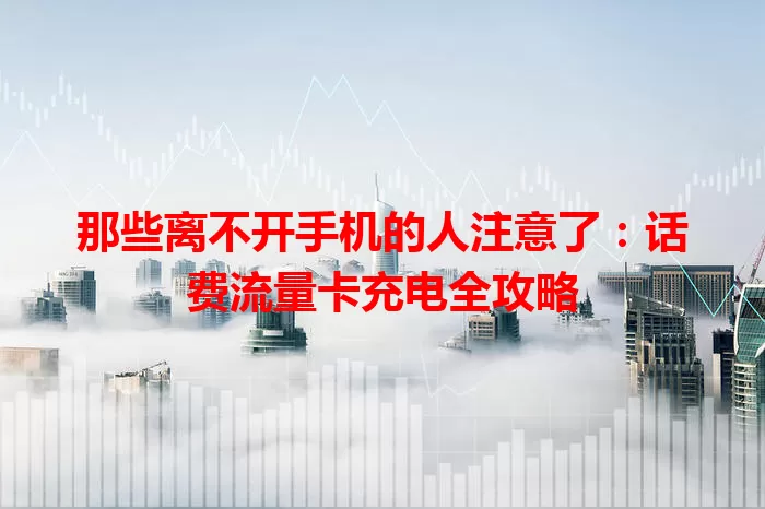 那些离不开手机的人注意了：话费流量卡充电全攻略