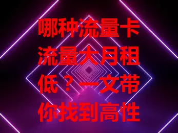 哪种流量卡流量大月租低？一文带你找到高性价比之选