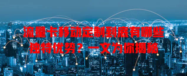 流量卡移动定制到底有哪些独特优势？一文为你揭秘