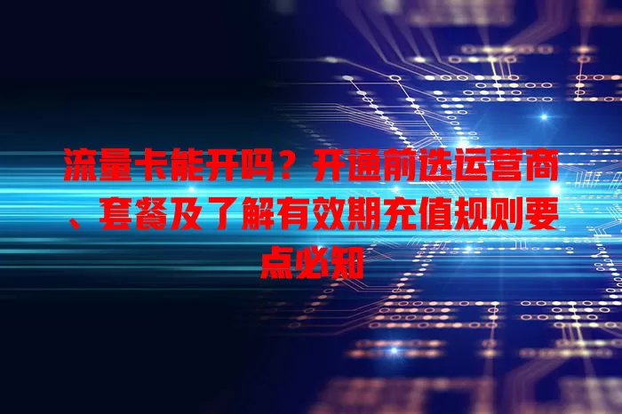 流量卡能开吗？开通前选运营商、套餐及了解有效期充值规则要点必知