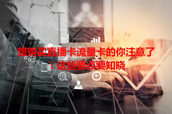 想购买直播卡流量卡的你注意了！这些要点要知晓