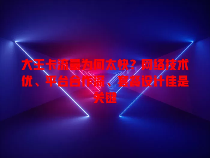 大王卡流量为何太快？网络技术优、平台合作深、套餐设计佳是关键
