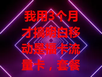 我用3个月才搞明白移动是福卡流量卡，套餐丰富，网络不错，但这些细节得留意！