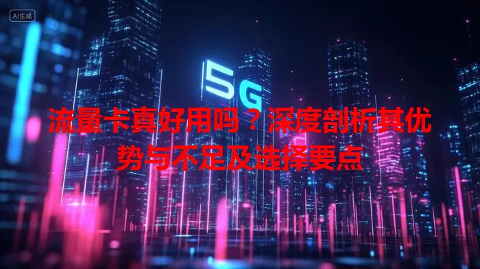 流量卡真好用吗？深度剖析其优势与不足及选择要点