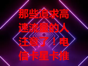 那些追求高速流量的人注意了！电信卡星卡推荐来啦