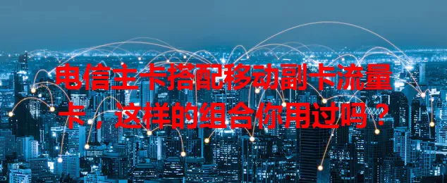 电信主卡搭配移动副卡流量卡，这样的组合你用过吗？