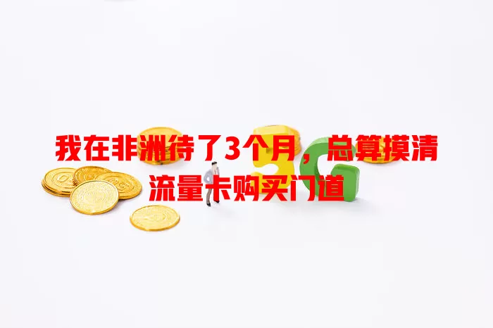 我在非洲待了3个月，总算摸清流量卡购买门道
