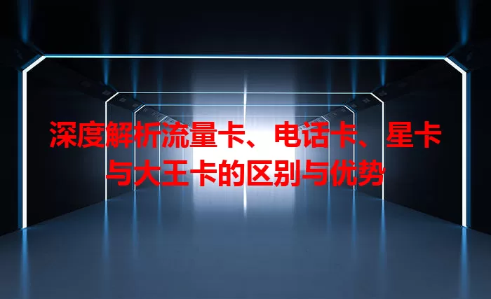 深度解析流量卡、电话卡、星卡与大王卡的区别与优势