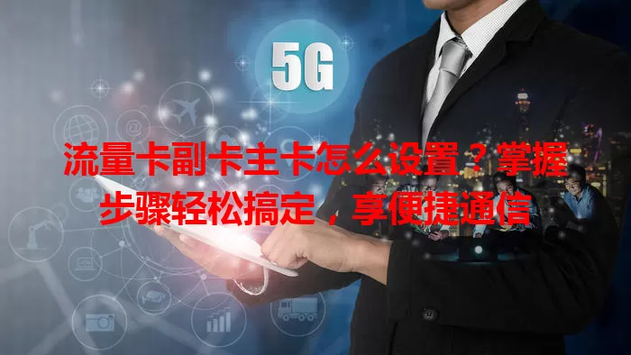 流量卡副卡主卡怎么设置？掌握步骤轻松搞定，享便捷通信
