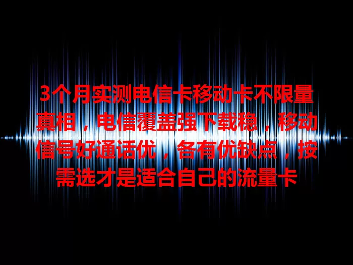 3个月实测电信卡移动卡不限量真相，电信覆盖强下载稳，移动信号好通话优，各有优缺点，按需选才是适合自己的流量卡