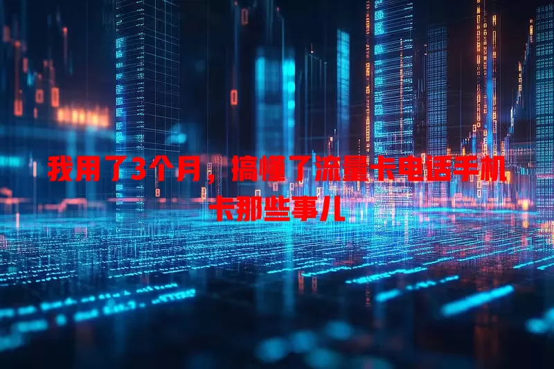 我用了3个月，搞懂了流量卡电话手机卡那些事儿