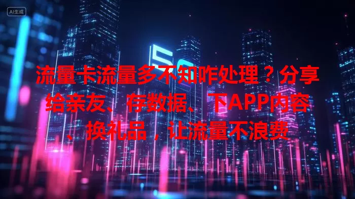 流量卡流量多不知咋处理？分享给亲友、存数据、下APP内容、换礼品，让流量不浪费