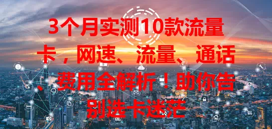 3个月实测10款流量卡，网速、流量、通话、费用全解析！助你告别选卡迷茫