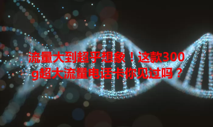 流量大到超乎想象！这款300g超大流量电话卡你见过吗？