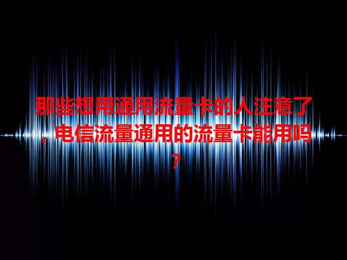 那些想用通用流量卡的人注意了，电信流量通用的流量卡能用吗？