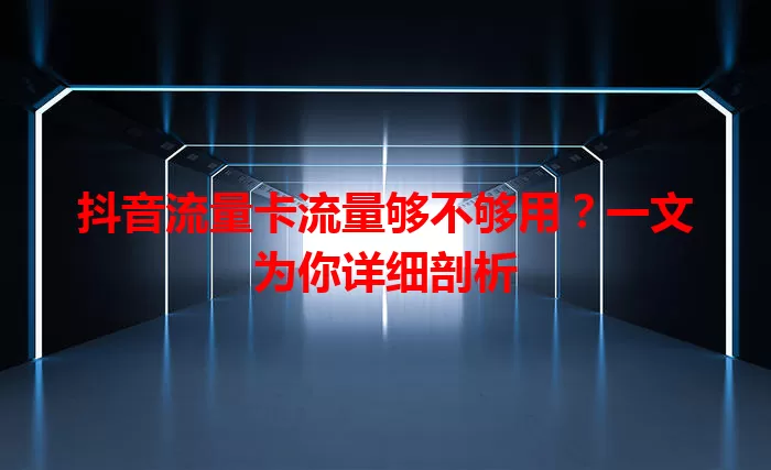 抖音流量卡流量够不够用？一文为你详细剖析