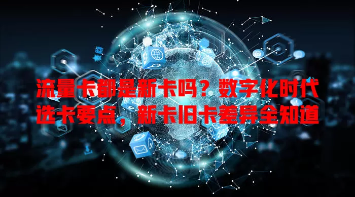 流量卡都是新卡吗？数字化时代选卡要点，新卡旧卡差异全知道