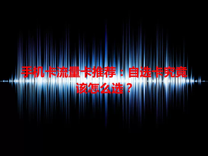 手机卡流量卡推荐：自选卡究竟该怎么选？