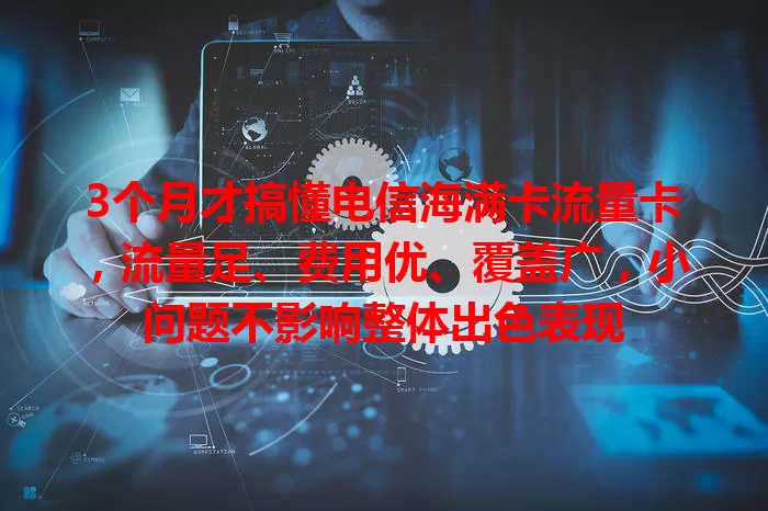 3个月才搞懂电信海满卡流量卡，流量足、费用优、覆盖广，小问题不影响整体出色表现