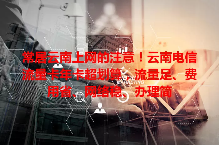 常居云南上网的注意！云南电信流量卡年卡超划算，流量足、费用省、网络稳、办理简