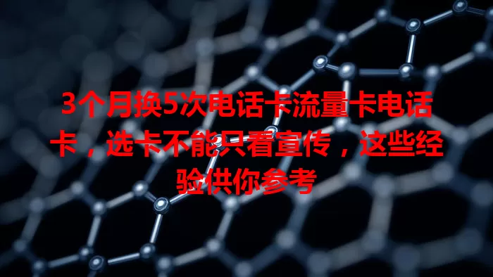 3个月换5次电话卡流量卡电话卡，选卡不能只看宣传，这些经验供你参考