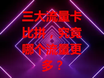 三大流量卡比拼，究竟哪个流量更多？