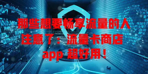 那些想要畅享流量的人注意了：流量卡商店 app 超好用！