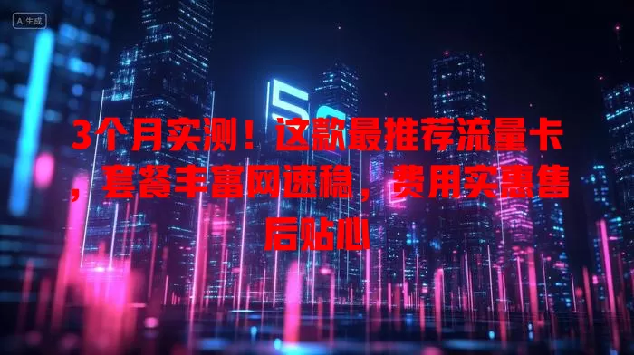 3个月实测！这款最推荐流量卡，套餐丰富网速稳，费用实惠售后贴心