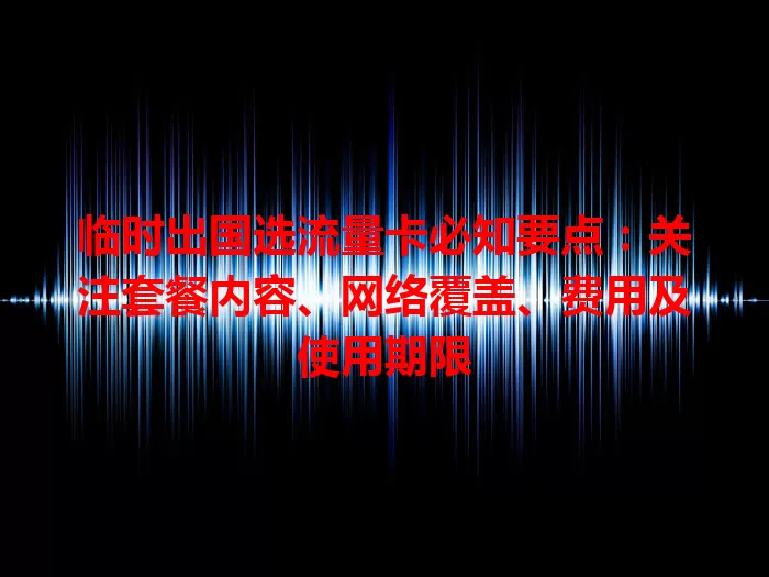 临时出国选流量卡必知要点：关注套餐内容、网络覆盖、费用及使用期限