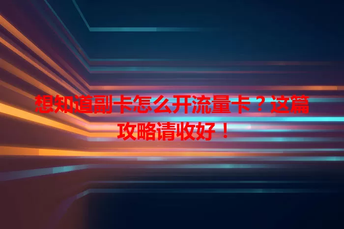 想知道副卡怎么开流量卡？这篇攻略请收好！