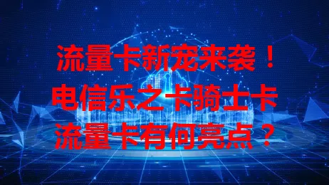 流量卡新宠来袭！电信乐之卡骑士卡流量卡有何亮点？