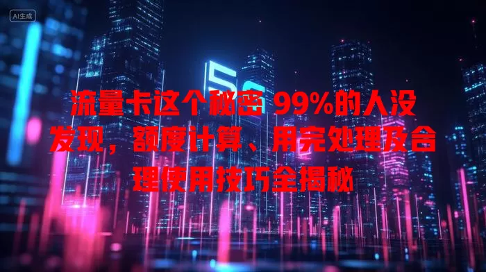 流量卡这个秘密 99%的人没发现，额度计算、用完处理及合理使用技巧全揭秘