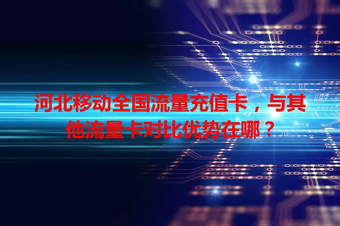 河北移动全国流量充值卡，与其他流量卡对比优势在哪？