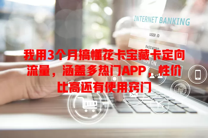 我用3个月搞懂花卡宝藏卡定向流量，涵盖多热门APP，性价比高还有使用窍门