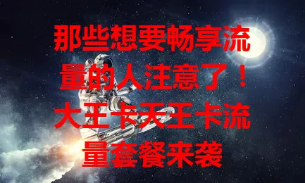 那些想要畅享流量的人注意了！大王卡天王卡流量套餐来袭