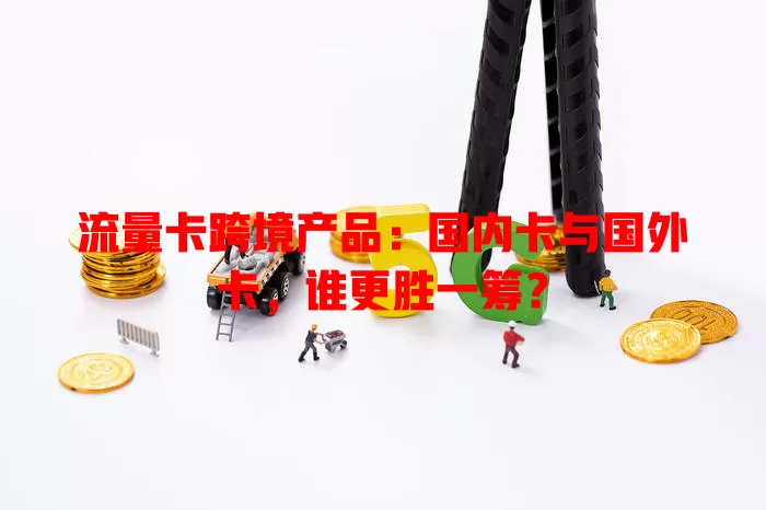 流量卡跨境产品：国内卡与国外卡，谁更胜一筹？