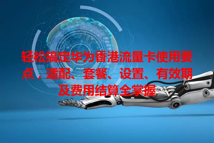 轻松搞定华为香港流量卡使用要点，适配、套餐、设置、有效期及费用结算全掌握
