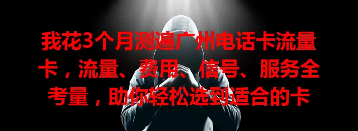 我花3个月测遍广州电话卡流量卡，流量、费用、信号、服务全考量，助你轻松选到适合的卡