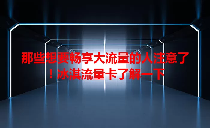那些想要畅享大流量的人注意了！冰淇流量卡了解一下