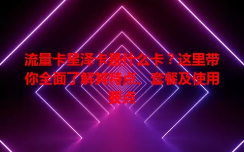 流量卡星泽卡是什么卡？这里带你全面了解其特点、套餐及使用要点
