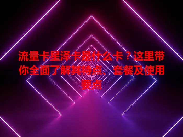 流量卡星泽卡是什么卡？这里带你全面了解其特点、套餐及使用要点