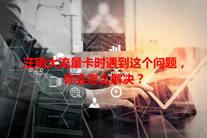 注销大流量卡时遇到这个问题，你会怎么解决？