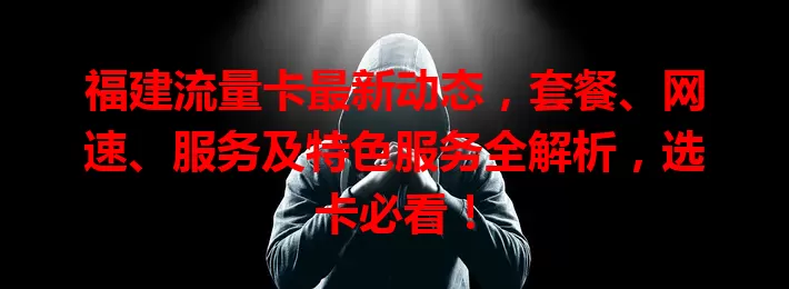 福建流量卡最新动态，套餐、网速、服务及特色服务全解析，选卡必看！
