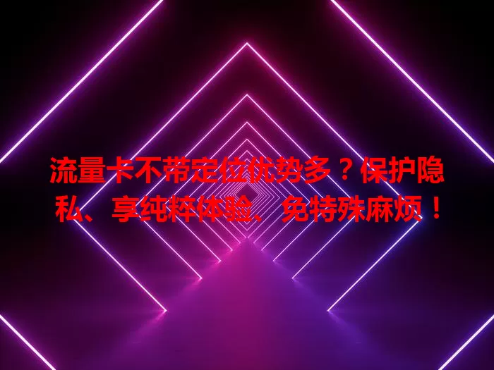 流量卡不带定位优势多？保护隐私、享纯粹体验、免特殊麻烦！